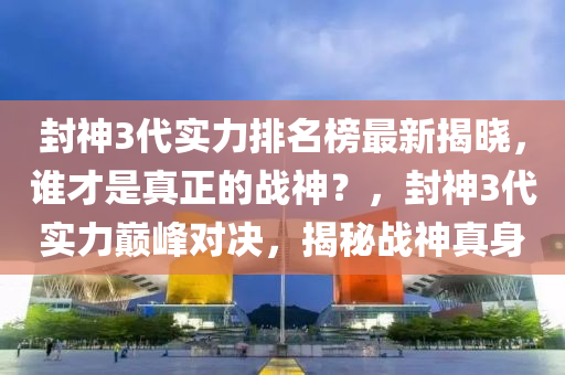 封神3代實力排名榜最新揭曉，誰才是真正的戰(zhàn)神？，封神3代實力巔峰對決，揭秘戰(zhàn)神真身