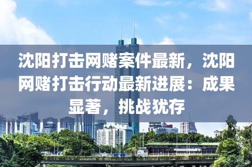 沈陽打擊網(wǎng)賭案件最新，沈陽網(wǎng)賭打擊行動最新進(jìn)展：成果顯著，挑戰(zhàn)猶存