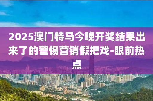 2025澳門特馬今晚開獎結(jié)果出來了的警惕營銷假把戲-眼前熱點(diǎn)