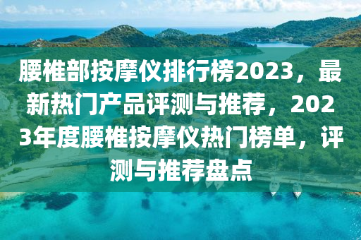 腰椎部按摩儀排行榜2023，最新熱門產(chǎn)品評測與推薦，2023年度腰椎按摩儀熱門榜單，評測與推薦盤點(diǎn)