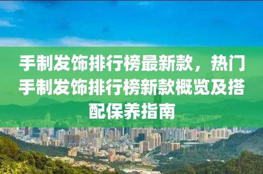 手制發(fā)飾排行榜最新款，熱門手制發(fā)飾排行榜新款概覽及搭配保養(yǎng)指南