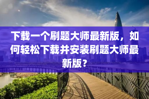 下載一個刷題大師最新版，如何輕松下載并安裝刷題大師最新版？