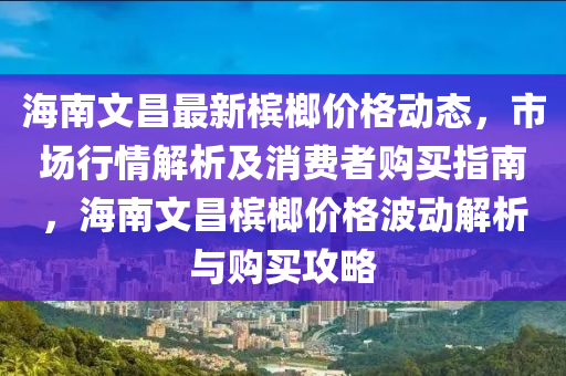 海南文昌最新檳榔價格動態(tài)，市場行情解析及消費者購買指南，海南文昌檳榔價格波動解析與購買攻略