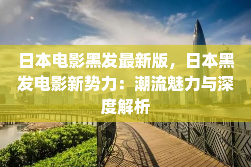 日本電影黑發(fā)最新版，日本黑發(fā)電影新勢力：潮流魅力與深度解析