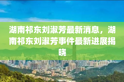 湖南祁東劉淑芳最新消息，湖南祁東劉淑芳事件最新進(jìn)展揭曉