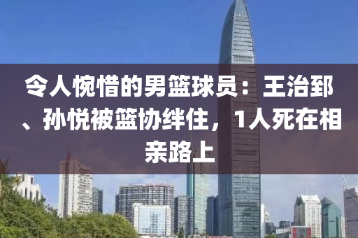 令人惋惜的男籃球員：王治郅、孫悅被籃協(xié)絆住，1人死在相親路上