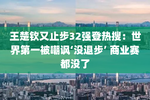 王楚欽又止步32強登熱搜：世界第一被嘲諷‘沒退步’ 商業(yè)賽都沒了