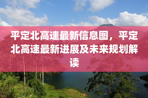 平定北高速最新信息圖，平定北高速最新進(jìn)展及未來(lái)規(guī)劃解讀