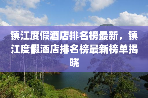 鎮(zhèn)江度假酒店排名榜最新，鎮(zhèn)江度假酒店排名榜最新榜單揭曉