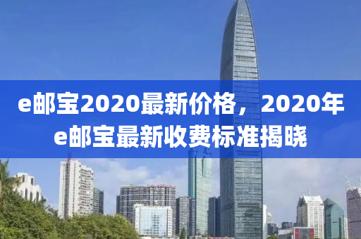 e郵寶2020最新價(jià)格，2020年e郵寶最新收費(fèi)標(biāo)準(zhǔn)揭曉