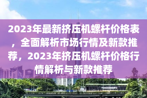 2023年最新擠壓機螺桿價格表，全面解析市場行情及新款推薦，2023年擠壓機螺桿價格行情解析與新款推薦