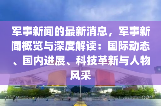 軍事新聞的最新消息，軍事新聞概覽與深度解讀：國(guó)際動(dòng)態(tài)、國(guó)內(nèi)進(jìn)展、科技革新與人物風(fēng)采