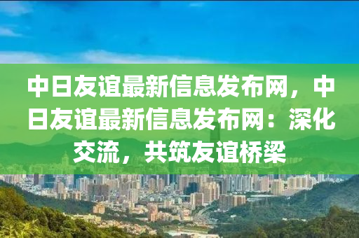 中日友誼最新信息發(fā)布網(wǎng)，中日友誼最新信息發(fā)布網(wǎng)：深化交流，共筑友誼橋梁