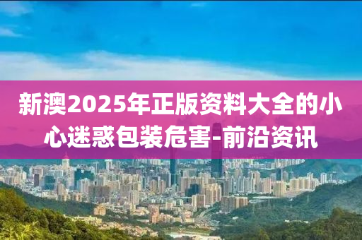 新澳2025年正版資料大全的小心迷惑包裝危害-前沿資訊