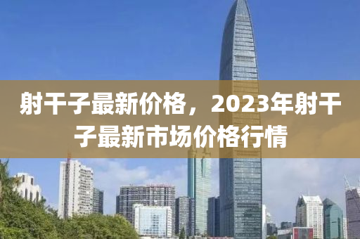 射干子最新價格，2023年射干子最新市場價格行情