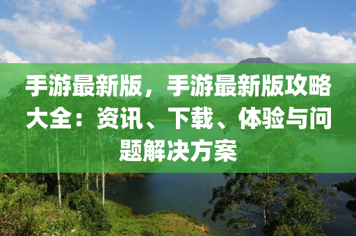 手游最新版，手游最新版攻略大全：資訊、下載、體驗與問題解決方案