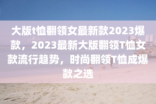 大版t恤翻領女最新款2023爆款，2023最新大版翻領T恤女款流行趨勢，時尚翻領T恤成爆款之選