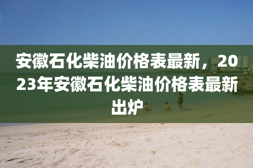 安徽石化柴油價(jià)格表最新，2023年安徽石化柴油價(jià)格表最新出爐