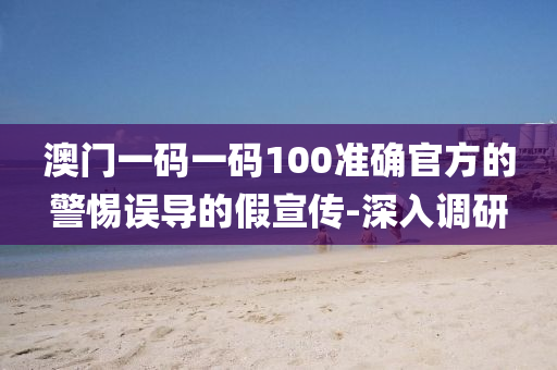 澳門一碼一碼100準(zhǔn)確官方的警惕誤導(dǎo)的假宣傳-深入調(diào)研