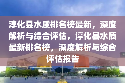 淳化縣水質(zhì)排名榜最新，深度解析與綜合評估，淳化縣水質(zhì)最新排名榜，深度解析與綜合評估報(bào)告