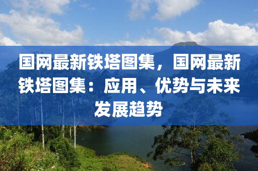 國(guó)網(wǎng)最新鐵塔圖集，國(guó)網(wǎng)最新鐵塔圖集：應(yīng)用、優(yōu)勢(shì)與未來(lái)發(fā)展趨勢(shì)