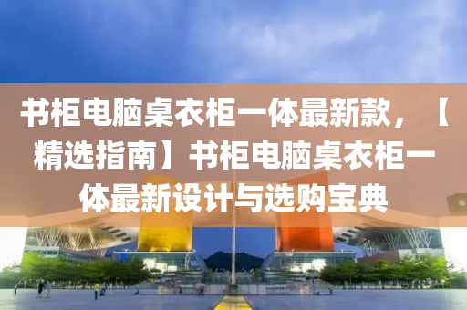 書柜電腦桌衣柜一體最新款，【精選指南】書柜電腦桌衣柜一體最新設(shè)計與選購寶典