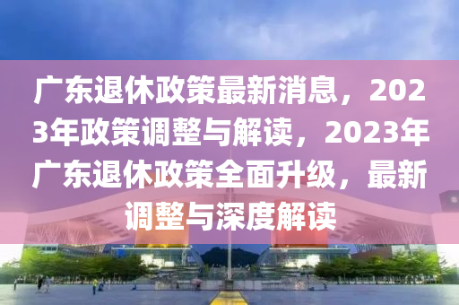 廣東退休政策最新消息，2023年政策調(diào)整與解讀，2023年廣東退休政策全面升級，最新調(diào)整與深度解讀