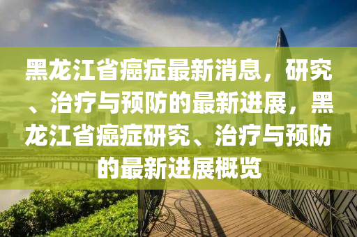 黑龍江省癌癥最新消息，研究、治療與預(yù)防的最新進(jìn)展，黑龍江省癌癥研究、治療與預(yù)防的最新進(jìn)展概覽