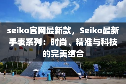 seiko官網(wǎng)最新款，Seiko最新手表系列：時(shí)尚、精準(zhǔn)與科技的完美結(jié)合