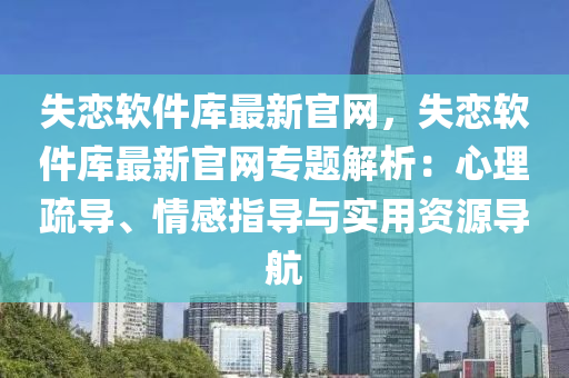 失戀軟件庫最新官網(wǎng)，失戀軟件庫最新官網(wǎng)專題解析：心理疏導、情感指導與實用資源導航