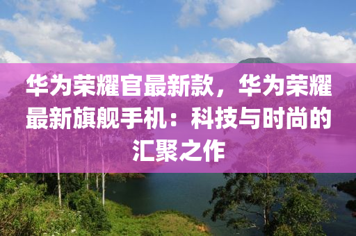 華為榮耀官最新款，華為榮耀最新旗艦手機(jī)：科技與時尚的匯聚之作