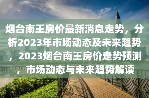 煙臺南王房價最新消息走勢，分析2023年市場動態(tài)及未來趨勢，2023煙臺南王房價走勢預測，市場動態(tài)與未來趨勢解讀