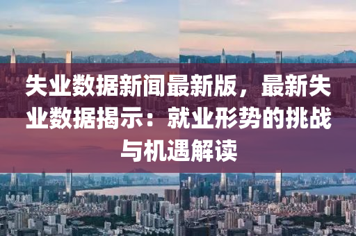 失業(yè)數據新聞最新版，最新失業(yè)數據揭示：就業(yè)形勢的挑戰(zhàn)與機遇解讀