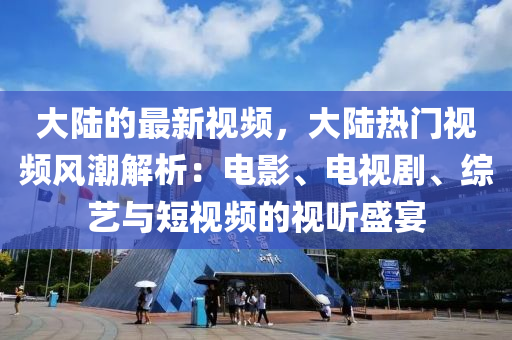 大陸的最新視頻，大陸熱門視頻風潮解析：電影、電視劇、綜藝與短視頻的視聽盛宴