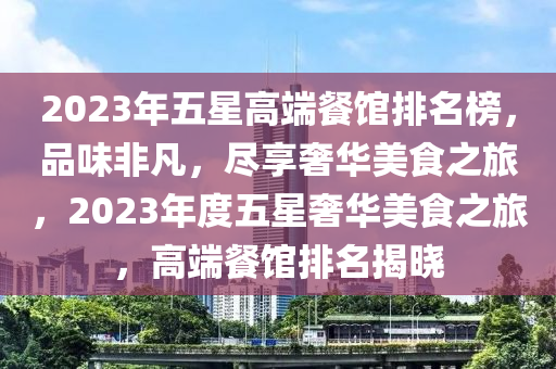 2023年五星高端餐館排名榜，品味非凡，盡享奢華美食之旅，2023年度五星奢華美食之旅，高端餐館排名揭曉