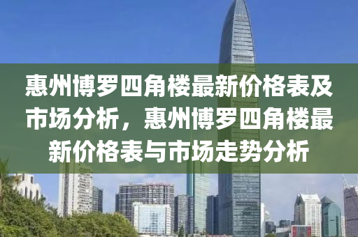 惠州博羅四角樓最新價格表及市場分析，惠州博羅四角樓最新價格表與市場走勢分析