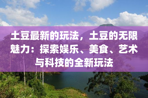 土豆最新的玩法，土豆的無限魅力：探索娛樂、美食、藝術(shù)與科技的全新玩法