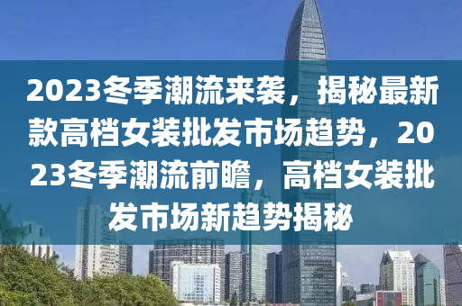 2023冬季潮流來襲，揭秘最新款高檔女裝批發(fā)市場趨勢，2023冬季潮流前瞻，高檔女裝批發(fā)市場新趨勢揭秘