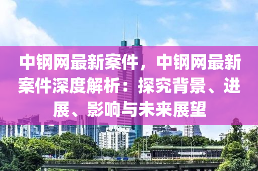 中鋼網(wǎng)最新案件，中鋼網(wǎng)最新案件深度解析：探究背景、進(jìn)展、影響與未來展望