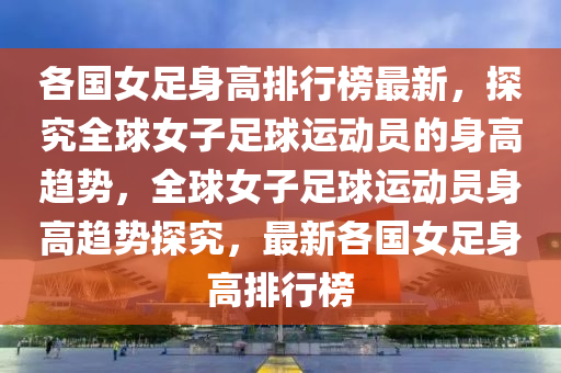 各國女足身高排行榜最新，探究全球女子足球運(yùn)動員的身高趨勢，全球女子足球運(yùn)動員身高趨勢探究，最新各國女足身高排行榜