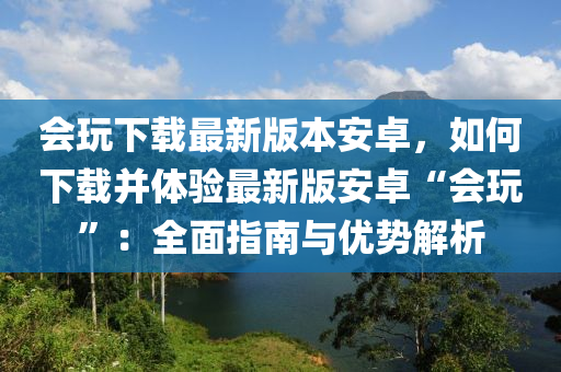 會(huì)玩下載最新版本安卓，如何下載并體驗(yàn)最新版安卓“會(huì)玩”：全面指南與優(yōu)勢(shì)解析