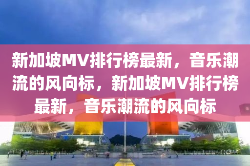 新加坡MV排行榜最新，音樂(lè)潮流的風(fēng)向標(biāo)，新加坡MV排行榜最新，音樂(lè)潮流的風(fēng)向標(biāo)