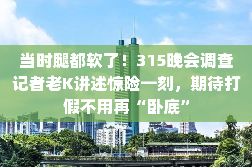 當(dāng)時(shí)腿都軟了！315晚會(huì)調(diào)查記者老K講述驚險(xiǎn)一刻，期待打假不用再“臥底”