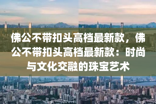 佛公不帶扣頭高檔最新款，佛公不帶扣頭高檔最新款：時尚與文化交融的珠寶藝術(shù)