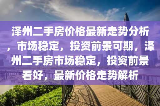 澤州二手房價格最新走勢分析，市場穩(wěn)定，投資前景可期，澤州二手房市場穩(wěn)定，投資前景看好，最新價格走勢解析