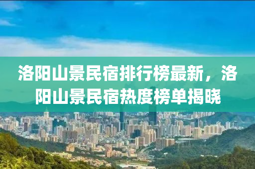 洛陽山景民宿排行榜最新，洛陽山景民宿熱度榜單揭曉