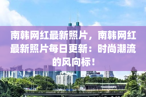 南韓網(wǎng)紅最新照片，南韓網(wǎng)紅最新照片每日更新：時尚潮流的風(fēng)向標(biāo)！