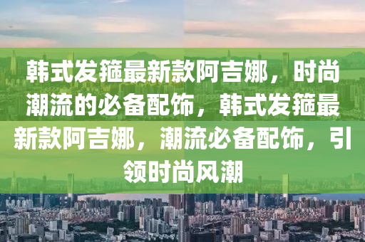 韓式發(fā)箍最新款阿吉娜，時尚潮流的必備配飾，韓式發(fā)箍最新款阿吉娜，潮流必備配飾，引領時尚風潮