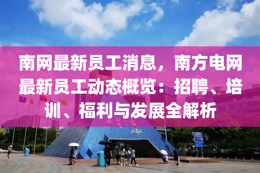 南網最新員工消息，南方電網最新員工動態(tài)概覽：招聘、培訓、福利與發(fā)展全解析