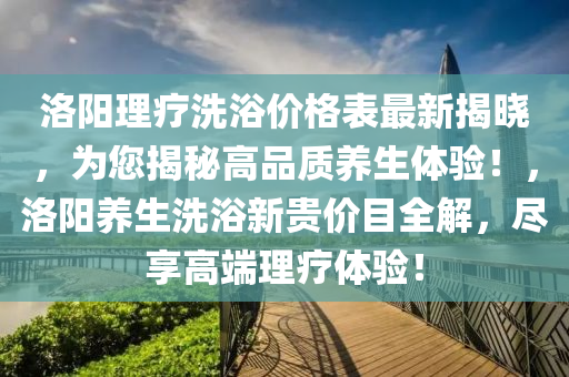 洛陽理療洗浴價格表最新揭曉，為您揭秘高品質養(yǎng)生體驗！，洛陽養(yǎng)生洗浴新貴價目全解，盡享高端理療體驗！